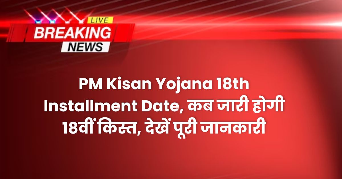 PM Kisan Yojana 18th Installment Date, कब जारी होगी 18वीं किस्त, देखें पूरी जानकारी